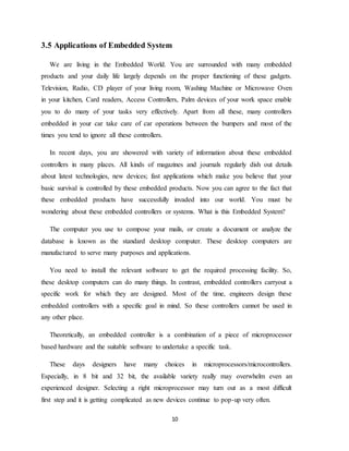 10
3.5 Applications of Embedded System
We are living in the Embedded World. You are surrounded with many embedded
products and your daily life largely depends on the proper functioning of these gadgets.
Television, Radio, CD player of your living room, Washing Machine or Microwave Oven
in your kitchen, Card readers, Access Controllers, Palm devices of your work space enable
you to do many of your tasks very effectively. Apart from all these, many controllers
embedded in your car take care of car operations between the bumpers and most of the
times you tend to ignore all these controllers.
In recent days, you are showered with variety of information about these embedded
controllers in many places. All kinds of magazines and journals regularly dish out details
about latest technologies, new devices; fast applications which make you believe that your
basic survival is controlled by these embedded products. Now you can agree to the fact that
these embedded products have successfully invaded into our world. You must be
wondering about these embedded controllers or systems. What is this Embedded System?
The computer you use to compose your mails, or create a document or analyze the
database is known as the standard desktop computer. These desktop computers are
manufactured to serve many purposes and applications.
You need to install the relevant software to get the required processing facility. So,
these desktop computers can do many things. In contrast, embedded controllers carryout a
specific work for which they are designed. Most of the time, engineers design these
embedded controllers with a specific goal in mind. So these controllers cannot be used in
any other place.
Theoretically, an embedded controller is a combination of a piece of microprocessor
based hardware and the suitable software to undertake a specific task.
These days designers have many choices in microprocessors/microcontrollers.
Especially, in 8 bit and 32 bit, the available variety really may overwhelm even an
experienced designer. Selecting a right microprocessor may turn out as a most difficult
first step and it is getting complicated as new devices continue to pop-up very often.
 