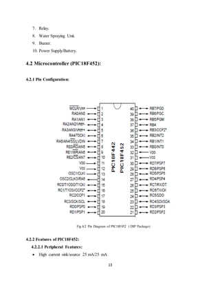 13
7. Relay.
8. Water Spraying Unit.
9. Buzzer.
10. Power Supply/Battery.
4.2 Microcontroller (PIC18F452):
4.2.1 Pin Configuration:
Fig.4.2 Pin Diagram of PIC18F452 ( DIP Package)
4.2.2 Features of PIC18F452:
4.2.2.1 Peripheral Features:
 High current sink/source 25 mA/25 mA
 