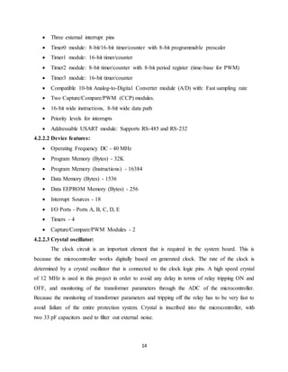 14
 Three external interrupt pins
 Timer0 module: 8-bit/16-bit timer/counter with 8-bit programmable prescaler
 Timer1 module: 16-bit timer/counter
 Timer2 module: 8-bit timer/counter with 8-bit period register (time-base for PWM)
 Timer3 module: 16-bit timer/counter
 Compatible 10-bit Analog-to-Digital Converter module (A/D) with: Fast sampling rate
 Two Capture/Compare/PWM (CCP) modules.
 16-bit wide instructions, 8-bit wide data path
 Priority levels for interrupts
 Addressable USART module: Supports RS-485 and RS-232
4.2.2.2 Device features:
 Operating Frequency DC - 40 MHz
 Program Memory (Bytes) - 32K
 Program Memory (Instructions) - 16384
 Data Memory (Bytes) - 1536
 Data EEPROM Memory (Bytes) - 256
 Interrupt Sources - 18
 I/O Ports - Ports A, B, C, D, E
 Timers - 4
 Capture/Compare/PWM Modules - 2
4.2.2.3 Crystal oscillator:
The clock circuit is an important element that is required in the system board. This is
because the microcontroller works digitally based on generated clock. The rate of the clock is
determined by a crystal oscillator that is connected to the clock logic pins. A high speed crystal
of 12 MHz is used in this project in order to avoid any delay in terms of relay tripping ON and
OFF, and monitoring of the transformer parameters through the ADC of the microcontroller.
Because the monitoring of transformer parameters and tripping off the relay has to be very fast to
avoid failure of the entire protection system. Crystal is inscribed into the microcontroller, with
two 33 pF capacitors used to filter out external noise.
 