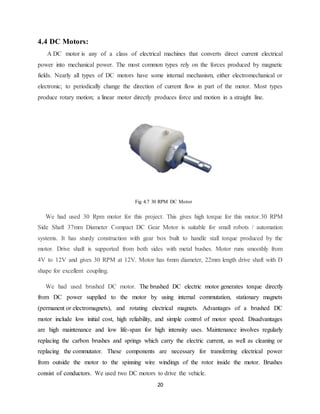 20
4.4 DC Motors:
A DC motor is any of a class of electrical machines that converts direct current electrical
power into mechanical power. The most common types rely on the forces produced by magnetic
fields. Nearly all types of DC motors have some internal mechanism, either electromechanical or
electronic; to periodically change the direction of current flow in part of the motor. Most types
produce rotary motion; a linear motor directly produces force and motion in a straight line.
Fig 4.7 30 RPM DC Motor
We had used 30 Rpm motor for this project. This gives high torque for this motor.30 RPM
Side Shaft 37mm Diameter Compact DC Gear Motor is suitable for small robots / automation
systems. It has sturdy construction with gear box built to handle stall torque produced by the
motor. Drive shaft is supported from both sides with metal bushes. Motor runs smoothly from
4V to 12V and gives 30 RPM at 12V. Motor has 6mm diameter, 22mm length drive shaft with D
shape for excellent coupling.
We had used brushed DC motor. The brushed DC electric motor generates torque directly
from DC power supplied to the motor by using internal commutation, stationary magnets
(permanent or electromagnets), and rotating electrical magnets. Advantages of a brushed DC
motor include low initial cost, high reliability, and simple control of motor speed. Disadvantages
are high maintenance and low life-span for high intensity uses. Maintenance involves regularly
replacing the carbon brushes and springs which carry the electric current, as well as cleaning or
replacing the commutator. These components are necessary for transferring electrical power
from outside the motor to the spinning wire windings of the rotor inside the motor. Brushes
consist of conductors. We used two DC motors to drive the vehicle.
 