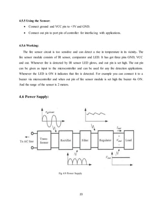 23
4.5.5 Using the Sensor:
 Connect ground and VCC pin to +5V and GND.
 Connect out pin to port pin of controller for interfacing with applications.
4.5.6 Working:
The fire sensor circuit is too sensitive and can detect a rise in temperature in its vicinity. The
fire sensor module consists of IR sensor, comparator and LED. It has got three pins GND, VCC
and out. Whenever fire is detected by IR sensor LED glows, and out pin is set high. The out pin
can be given as input to the microcontroller and can be used for any fire detection applications.
Whenever the LED is ON it indicates that fire is detected. For example you can connect it to a
buzzer via microcontroller and when out pin of fire sensor module is set high the buzzer 4is ON.
And the range of the sensor is 2 meters.
4.6 Power Supply:
Fig 4.9 Power Supply
 