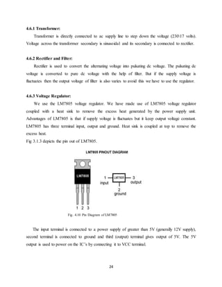 24
4.6.1 Transformer:
Transformer is directly connected to ac supply line to step down the voltage (23017 volts).
Voltage across the transformer secondary is sinusoidal and its secondary is connected to rectifier.
4.6.2 Rectifier and Filter:
Rectifier is used to convert the alternating voltage into pulsating dc voltage. The pulsating dc
voltage is converted to pure dc voltage with the help of filter. But if the supply voltage is
fluctuates then the output voltage of filter is also varies to avoid this we have to use the regulator.
4.6.3 Voltage Regulator:
We use the LM7805 voltage regulator. We have made use of LM7805 voltage regulator
coupled with a heat sink to remove the excess heat generated by the power supply unit.
Advantages of LM7805 is that if supply voltage is fluctuates but it keep output voltage constant.
LM7805 has three terminal input, output and ground. Heat sink is coupled at top to remove the
excess heat.
Fig 3.1.3 depicts the pin out of LM7805.
Fig. 4.10 Pin Diagram of LM7805
The input terminal is connected to a power supply of greater than 5V (generally 12V supply),
second terminal is connected to ground and third (output) terminal gives output of 5V. The 5V
output is used to power on the IC’s by connecting it to VCC terminal.
 