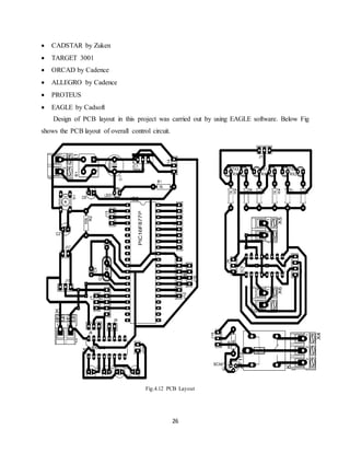 26
 CADSTAR by Zuken
 TARGET 3001
 ORCAD by Cadence
 ALLEGRO by Cadence
 PROTEUS
 EAGLE by Cadsoft
Design of PCB layout in this project was carried out by using EAGLE software. Below Fig
shows the PCB layout of overall control circuit.
Fig.4.12 PCB Layout
 