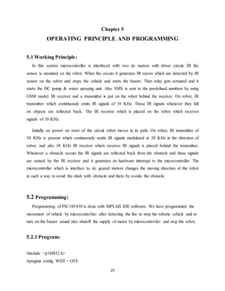 27
Chapter 5
OPERATING PRINCIPLE AND PROGRAMMING
5.1 Working Principle:
In this system microcontroller is interfaced with two dc motors with driver circuit, IR fire
sensor is mounted on the robot. When fire occurs it generates IR waves which are detected by IR
sensor on the robot and stops the vehicle and starts the buzzer. Then relay gets actuated and it
starts the DC pump & water spraying unit. Also SMS is sent to the predefined numbers by using
GSM model. IR receiver and a transmitter is put on the robot behind the receiver. On robot, IR
transmitter which continuously emits IR signals of 38 KHz. Those IR signals whenever they fall
on objects are reflected back. The IR receiver which is placed on the robot which receives
signals of 38 KHz.
Initially on power on reset of the circuit robot moves in its path. On robot, IR transmitter of
38 KHz is present which continuously sends IR signals modulated at 38 KHz in the direction of
robot, and also 38 KHz IR receiver which receives IR signals is placed behind the transmitter.
Whenever a obstacle occurs the IR signals are reflected back from the obstacle and these signals
are sensed by the IR receiver and it generates an hardware interrupt to the microcontroller. The
microcontroller which is interface to dc geared motors changes the moving direction of the robot
in such a way to avoid the clash with obstacle and there by avoids the obstacle.
5.2 Programming:
Programming of PIC18F458 is done with MPLAB IDE software. We have programmed the
movement of vehicle by microcontroller after detecting the fire to stop the robotic vehicle and to
turn on the buzzer sound also shutoff the supply of motor by microcontroller and stop the robot.
5.2.1 Program:
#include <p18f452.h>
#pragma config WDT = OFF
 