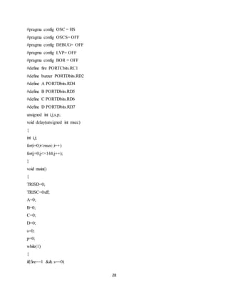 28
#pragma config OSC = HS
#pragma config OSCS= OFF
#pragma config DEBUG= OFF
#pragma config LVP= OFF
#pragma config BOR = OFF
#define fire PORTCbits.RC1
#define buzzer PORTDbits.RD2
#define A PORTDbits.RD4
#define B PORTDbits.RD5
#define C PORTDbits.RD6
#define D PORTDbits.RD7
unsigned int i,j,s,p;
void delay(unsigned int msec)
{
int i,j;
for(i=0;i<msec;i++)
for(j=0;j<=144;j++);
}
void main()
{
TRISD=0;
TRISC=0xff;
A=0;
B=0;
C=0;
D=0;
s=0;
p=0;
while(1)
{
if(fire==1 && s==0)
 