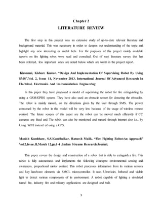 3
Chapter 2
LITERATURE REVIEW
The first step in this project was an extensive study of up-to-date relevant literature and
background material. This was necessary in order to deepen our understanding of the topic and
highlight any new interesting or useful facts. For the purposes of this project mainly available
reports on fire fighting robot were read and consulted. Out of vast literature survey that has
been referred, few important ones are noted below which are worth in the project report.
Kiranmai, Kishore Kumar. “Design And Implementation Of Supervising Robot By Using
SMS”,Vol. 2, Issue 11, November 2013. International Journal Of Advanced Research In
Electrical, Electronics And Instrumentation Engineering:
In this paper they have proposed a model of supervising the robot for fire extinguishing by
using a GSM/GPRS system. They have also used an obstacle sensor for detecting the obstacles.
The robot is mainly moved, on the directions given by the user through SMS. The power
consumed by the robot in this model will be very low because of the usage of wireless remote
control. The future scopes of this paper are the robot can be moved much efficiently if CC
cameras are fixed and The robot can also be monitored and moved through internet also i.e., by
Using WIFI instead of using a GPS.
Manish Kumbhare, S.S.Kumbhalkar, Ratnesh Malik. “Fire Fighting Robot:An Approach”
Vol.2,Issue.II,March 12,pp.1-4 ,Indian Streams Research Journal.
This paper covers the design and construction of a robot that is able to extinguish a fire. This
robot is fully autonomous and implements the following concepts: environmental sensing and
awareness, proportional motor control. This robot processes information from its various sensors
and key hardware elements via SMCL microcontroller. It uses Ultraviolet, Infrared and visible
light to detect various components of its environment. A robot capable of fighting a simulated
tunnel fire, industry fire and military applications are designed and built.
 