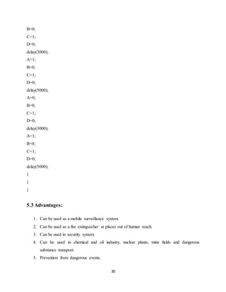 30
B=0;
C=1;
D=0;
delay(3000);
A=1;
B=0;
C=1;
D=0;
delay(5000);
A=0;
B=0;
C=1;
D=0;
delay(3000);
A=1;
B=0;
C=1;
D=0;
delay(5000);
}
}
}
5.3 Advantages:
1. Can be used as a mobile surveillance system.
2. Can be used as a fire extinguisher at places out of human reach.
3. Can be used in security system.
4. Can be used in chemical and oil industry, nuclear plants, mine fields and dangerous
substance transport.
5. Prevention from dangerous events.
 