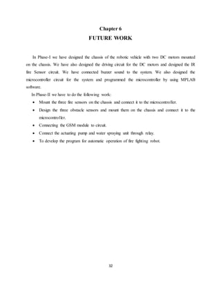 32
Chapter 6
FUTURE WORK
In Phase-I we have designed the chassis of the robotic vehicle with two DC motors mounted
on the chassis. We have also designed the driving circuit for the DC motors and designed the IR
fire Sensor circuit. We have connected buzzer sound to the system. We also designed the
microcontroller circuit for the system and programmed the microcontroller by using MPLAB
software.
In Phase-II we have to do the following work:
 Mount the three fire sensors on the chassis and connect it to the microcontroller.
 Design the three obstacle sensors and mount them on the chassis and connect it to the
microcontroller.
 Connecting the GSM module to circuit.
 Connect the actuating pump and water spraying unit through relay.
 To develop the program for automatic operation of fire fighting robot.
 