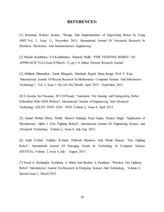 33
REFERENCES:
[1] Kiranmai, Kishore Kumar. “Design And Implementation of Supervising Robot by Using
SMS”.Vol. 2, Issue 11, November 2013. International Journal Of Advanced Research In
Electrical, Electronics And Instrumentation Engineering.
[2] Manish Kumbhare, S S Kumbhalkar, Ratnesh Malik. “FIRE FIGHTING ROBOT: AN
APPROACH”,Vol.2,Issue.II/March 12, pp.1-4, Indian Streams Research Journal
[3] Abhilash Dhumatkar, Sumit Bhiogade, Shashank Rajpal, Datta Renge, Prof. V. Kale,
“International Journal Of Recent Research In Mathematics Computer Science And Information
Technology”, Vol. 2, Issue 1, Pp: (42-46), Month: April 2015 – September 2015.
[4] U.Jyostna Sai Prasanna, M.V.D.Prasad, “Automatic Fire Sensing and Extinguishig Robot
Embedded With GSM Modem”, International Journal of Engineering And Advanced
Technology (IJEAT) ISSN: 2249 – 8958, Volume-2, Issue-4, April 2013.
[5] Anand Mohan Misra, Mohd. Maroof Siddiqui, Priya Gupta, Pameer Singh, “Application of
Mechatronics Alpha I (Fire Fighting Robot)”, International Journal Of Engineering Science and
Advanced Technology, Volume-2, Issue-4, July-Aug 2012.
[6] Sahil S.Shah, Vaibhav K.Shah, Prithvish Mamtora And Mohit Hapani, “Fire Fighting
Robot”, International Journal Of Emerging Trends & Technology In Computer Science
(IJETTCS), Volume 2, Issue 4, July – August 2013
[7] Swati A. Deshmukh, Karishma A. Matte And Rashmi A. Pandhare, “Wireless Fire Fighting
Robot”, International Journal For Research In Emerging Science And Technology, Volume-2,
Special Issue-1, March-2015
 