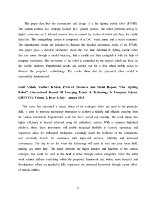 5
This paper describes the construction and design of a fire fighting mobile robot (FFMR).
The system controls two optically isolated D.C. geared motors. The robot performs analog to
digital conversion on 5 infrared sensors: two to control the motion of robot and three for candle
detection. The extinguishing system is comprised of a D.C. water pump and a water container.
The experimental results are included to illustrate the detailed operational mode of the FFMR.
This paper gives a detailed mechanism about the real time industrial fir fighting mobile robot
that can move through a model structure, find a candle and then extinguish it with the help of
pumping mechanism. The movement of the robot is controlled by the sensors which are fixed on
the mobile platform. Experimental results are carried out for a four wheel mobile robot to
illustrate the proposed methodology. The results show that the proposed robot model is
successfully implemented.
Sahil S.Shah, Vaibhav K.Shah, Prithvish Mamtora And Mohit Hapani, “Fire Fighting
Robot”, International Journal Of Emerging Trends & Technology In Computer Science
(IJETTCS), Volume 2, Issue 4, July – August 2013
This paper has presented a unique vision of the concepts which are used in this particular
field. It aims to promote technology innovation to achieve a reliable and efficient outcome from
the various instruments. Experimental work has been carried out carefully. The result shows that
higher efficiency is indeed achieved using the embedded system. With a common digitalized
platform, these latest instruments will enable increased flexibility in control, operation, and
expansion; allow for embedded intelligence, essentially foster the resilience of the instruments;
and eventually benefit the customers with improved services, reliability and increased
convenience. The day is not far when this technology will push its way into your house hold,
making you more lazy. This paper presents the major features and functions of the various
concepts that could be used in this field in detail through various categories. Since this initial
work cannot address everything within the proposed framework and vision, more research and
development efforts are needed to fully implement the proposed framework through a joint effort
of various entities.
 