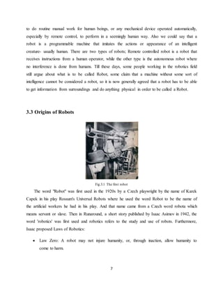 7
to do routine manual work for human beings, or any mechanical device operated automatically,
especially by remote control, to perform in a seemingly human way. Also we could say that a
robot is a programmable machine that imitates the actions or appearance of an intelligent
creature- usually human. There are two types of robots; Remote controlled robot is a robot that
receives instructions from a human operator, while the other type is the autonomous robot where
no interference is done from humans. Till these days, some people working in the robotics field
still argue about what is to be called Robot, some claim that a machine without some sort of
intelligence cannot be considered a robot, so it is now generally agreed that a robot has to be able
to get information from surroundings and do anything physical in order to be called a Robot.
3.3 Origins of Robots
Fig.3.1 The first robot
The word "Robot" was first used in the 1920s by a Czech playwright by the name of Karek
Capek in his play Rossum's Universal Robots where he used the word Robot to be the name of
the artificial workers he had in his play. And that name came from a Czech word robota which
means servant or slave. Then in Runaround, a short story published by Isaac Asimov in 1942, the
word 'robotics' was first used and robotics refers to the study and use of robots. Furthermore,
Isaac proposed Laws of Robotics:
 Law Zero: A robot may not injure humanity, or, through inaction, allow humanity to
come to harm.
 