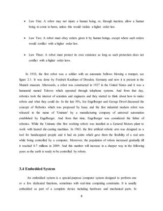 8
 Law One: A robot may not injure a human being, or, through inaction, allow a human
being to come to harm, unless this would violate a higher order law.
 Law Two: A robot must obey orders given it by human beings, except where such orders
would conflict with a higher order law.
 Law Three: A robot must protect its own existence as long as such protection does not
conflict with a higher order laws.
In 1910, the first robot was a soldier with an automatic bellows blowing a trumpet, see
figure 2.1. It was done by Fredrich Kaufman of Dresden, Germany and now it is present in the
Munich museum. Afterwards, a robot was constructed in 1927 in the United States and it was a
humanoid named Televox which operated through telephone systems. And from that day,
robotics took the interest of scientists and engineers and they started to think about how to make
robots and what they could do. In the late 50's, Joe Engelberger and George Devol discussed the
concept of Robotics which was proposed by Isaac and the first industrial modern robot was
released in the name of 'Unimate' by a manufacturing company of universal automation
established by Engelberger. And from that time, Engelberger was considered the father of
robotics. While the Unimate (the first working robot) was installed at a General Motors plant to
work with heated die-casting machines. In 1963, the first artificial robotic arm was designed as a
tool for handicapped people and it had six joints which gave them the flexibility of a real arm
while being controlled by a computer. Moreover, the population of robots increased gradually till
it reached 8.7 millions in 2009. And this number will increase in a sharper way in the following
years as the earth is ready to be controlled by robots.
3.4 Embedded System
An embedded system is a special-purpose computer system designed to perform one
or a few dedicated functions, sometimes with real-time computing constraints. It is usually
embedded as part of a complete device including hardware and mechanical parts. In
 