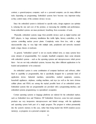 9
contrast, a general-purpose computer, such as a personal computer, can do many different
tasks depending on programming. Embedded systems have become very important today
as they control many of the common devices we use.
Since the embedded system is dedicated to specific tasks, design engineers can optimize
it, reducing the size and cost of the product, or increasing the reliability and performance.
Some embedded systems are mass-produced, benefiting from economies of scale.
Physically, embedded systems range from portable devices such as digital watches and
MP3 players, to large stationary installations like traffic lights, factory controllers, or the
systems controlling nuclear power plants. Complexity varies from low, with a single
microcontroller chip, to very high with multiple units, peripherals and networks mounted
inside a large chassis or enclosure.
In general, "embedded system" is not an exactly defined term, as many systems have
some element of programmability. For example, handheld computers share some elements
with embedded systems - such as the operating systems and microprocessors which power
them - but are not truly embedded systems, because they allow different applications to be
loaded and peripherals to be connected.
An embedded system is some combination of computer hardware and software, either
fixed in capability or programmable, that is specifically designed for a particular kind of
application device. Industrial machines, automobiles, medical equipment, cameras,
household appliances, airplanes, vending machines, and toys (as well as the more obvious
cellular phone and PDA) are among the myriad possible hosts of an embedded system.
Embedded systems that are programmable are provided with a programming interface, and
embedded systems programming is a specialized occupation.
Certain operating systems or language platforms are tailored for the embedded market,
such as Embedded Java and Windows XP Embedded. However, some low-end consumer
products use very inexpensive microprocessors and limited storage, with the application
and operating system both part of a single program. The program is written permanently
into the system's memory in this case, rather than being loaded into RAM (random access
memory), as programs on a personal computer are.
 