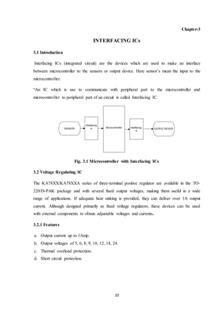10
Chapter-3
INTERFACING ICs
3.1 Introduction
Interfacing ICs (integrated circuit) are the devices which are used to make an interface
between microcontroller to the sensors or output device. Here sensor’s mean the input to the
microcontroller.
“An IC which is use to communicate with peripheral part to the microcontroller and
microcontroller to peripheral part of an circuit is called Interfacing IC.
Fig. 3.1 Microcontroller with Interfacing ICs
3.2 Voltage Regulating IC
The KA78XX/KA78XXA series of three-terminal positive regulator are available in the TO-
220/D-PAK package and with several fixed output voltages, making them useful in a wide
range of applications. If adequate heat sinking is provided, they can deliver over 1A output
current. Although designed primarily as fixed voltage regulators, these devices can be used
with external components to obtain adjustable voltages and currents.
3.2.1 Features
a. Output current up to 1Amp.
b. Output voltages of 5, 6, 8, 9, 10, 12, 18, 24.
c. Thermal overload protection.
d. Short circuit protection.
Microcontroller interfacing
ic
interfacing
ic OUTPUT DEVICESENSOR
 