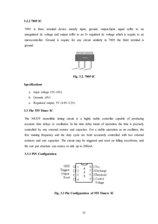 11
3.2.2 7805 IC
7805 is three terminal device namely input, ground, output.Input signal reffer to an
unregulated dc voltage and output reffer to an 5v regulated dc voltage which is require to an
microcontroller. Ground is require for any circuit similarly in 7805 the third terminal is
ground.
Fig. 3.2. 7805 IC
Specifications
a. Input voltage (5V-18V)
b. Grounds (0V)
c. Regulated output; 5V (4.8V-5.2V)
3.3 The 555 Timer IC
The NE555 monolithic timing circuit is a highly stable controller capable of producing
accurate time delays or oscillation. In the time delay mode of operation, the time is precisely
controlled by one external resistor and capacitor. For a stable operation as an oscillator, the
free running frequency and the duty cycle are both accurately controlled with two external
resistors and one capacitor. The circuit may be triggered and reset on falling waveforms, and
the out- put structure can source or sink up to 200mA.
3.3.1 PIN Configuration
Fig. 3.3 Pin Configuration of 555 Timers IC
 