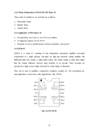 12
3.3.2 Mode of Operation of NE/SA/SE 555 Timer IC
Three mode of oscillations are used that are as follows-
a. Monostable Mode
b. Bistable Mode
c. Astable Mode
3.3.3 Application of 555 Timers IC
a. For generating wave form i.e. use 555 as an oscillator.
b. To triggering purpose we use 555 IC.
c. Sometime its use in synchronization between transmitter and receiver.
3.4 LM324 IC
LM324 is a 14pin IC consisting of four independent operational amplifiers (op-amps)
compensated in a single package. Op-amps are high gain electronic voltage amplifier with
differential input and, usually, a single-ended output. The output voltage is many times higher
than the voltage difference between input terminals of an op-amp. These op-amps are
operated by a single power supply and need for a dual supply is eliminated.
They can be used as amplifiers, comparators, oscillators, rectifiers etc. The conventional op-
amp applications can be more easily implemented with LM324.
Fig. 3.4 LM 324 IC
 