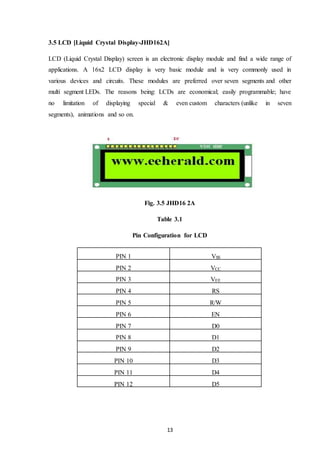 13
3.5 LCD [Liquid Crystal Display-JHD162A]
LCD (Liquid Crystal Display) screen is an electronic display module and find a wide range of
applications. A 16x2 LCD display is very basic module and is very commonly used in
various devices and circuits. These modules are preferred over seven segments and other
multi segment LEDs. The reasons being: LCDs are economical; easily programmable; have
no limitation of displaying special & even custom characters (unlike in seven
segments), animations and so on.
Fig. 3.5 JHD16 2A
Table 3.1
Pin Configuration for LCD
PIN 1 VSS
PIN 2 VCC
PIN 3 VEE
PIN 4 RS
PIN 5 R/W
PIN 6 EN
PIN 7 D0
D1
PIN 8 D1
PIN 9 D2
PIN 10 D3
PIN 11 D4
PIN 12 D5
 