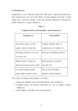 17
4.3 Microprocessor
Microprocessor is an IC which has only the CPU inside them i.e. only the processing powers.
These microprocessors don’t have RAM, ROM, and other peripheral on the chip. A system
designer has to add them externally to make them functional. Application of microprocessor
includes Desktop PC’s, Laptops, notepads etc.
Table 4.1
Comparison Between Microcontroller And Microprocessor
Microprocessor Microcontroller
The functional blocks are ALU,
registers, timing & control units
It includes functional blocks of
microprocessors & in addition has
timer, parallel i/o, RAM, EPROM,
ADC & DAC
Bit handling instruction is less, One
or two type only
Many type of bit handling instruction
Rapid movements of code and
data between external memory & MP
Rapid movements of code and
data within MC
It is used for designing general
purpose digital computers system
They are used for designing
application specific dedicated
systemsThree criteria for choosing a microcontroller are as follow:
a. Meeting and computing needs of task hand efficiently and cost effectively.
b. Availability software and hardware development tool such as compiler, assembler,
debugger etc.
c. Wide availability and reliable source of microcontroller.
 