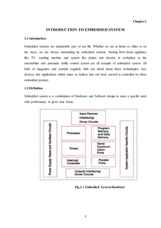 2
Chapter-1
INTRODUCTION TO EMBEDDED SYSTEM
1.1 Introduction
Embedded systems are inseparable part of our life. Whether we are at home or office or on
the move, we are always surrounding by embedded systems. Starting from home appliance
like TV, washing machine and system like printer and elevator in workplace to the
automobiles and automatic traffic control system are all example of embedded system. All
kind of magazines and journals regularly dish out detail about latest technologies, new
devices; fast applications which make us believe that our basic survival is controlled by these
embedded product.
1.2 Definition
Embedded system is a combination of Hardware and Software design to meet a specific need
with performance in given time frame.
Fig.1.1 Embedded System Hardware
 