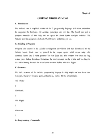 22
Chapter-6
ARDUINO PROGRAMMING
6.1 Introduction
The Arduino runs a simplified version of the C programming language, with some extensions
for accessing the hardware. All Arduino instructions are one line. The board can hold a
program hundreds of lines long and has space for about 1,000 two-byte variables. The
Arduino executes programs at about 300,000 source code lines per sec.
6.2 Creating a Program
Programs are created in the Arduino development environment and then downloaded to the
Arduino board. Code must be entered in the proper syntax which means using valid
command names and a valid grammar for each code line. The compiler will catch and flag
syntax errors before download. Sometimes the error message can be cryptic and you have to
do a bit of hunting because the actual error occurred before what was flagged.
6.3 Structure
The basic structure of the Arduino programming language is fairly simple and runs in at least
two parts. These two required parts, or functions, enclose blocks of statements.
void setup()
{
statements;
}
void loop()
{
statements;
}
6.4 Programming Commands
 