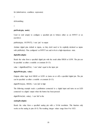 25
for (initialization; condition; expression)
{
doSomething;
}
pinMode(pin, mode)
Used in void setup() to configure a specified pin to behave either as an INPUT or an
OUTPUT.
pinMode(pin, OUTPUT); // sets ‘pin’ to output
Arduino digital pins default to inputs, so they don't need to be explicitly declared as inputs
with pinMode(). Pins configured as INPUT are said to be in a high-impedance state.
digitalRead(pin)
Reads the value from a specified digital pin with the result either HIGH or LOW. The pin can
be specified as either a variable or constant (0-13).
value = digitalRead(Pin); // sets 'value' equal to the input pin
digitalWrite(pin, value)
Outputs either logic level HIGH or LOW at (turns on or off) a specified digital pin. The pin
can be specified as either a variable or constant (0-13).
digitalWrite(pin, HIGH); // sets 'pin' to high
The following example reads a pushbutton connected to a digital input and turns on an LED
connected to a digital output when the button has been pressed:
digitalWrite(led, value); // sets 'led' to the
analogRead(pin)
Reads the value from a specified analog pin with a 10-bit resolution. This function only
works on the analog in pins (0-5). The resulting integer values range from 0 to 1023.
 