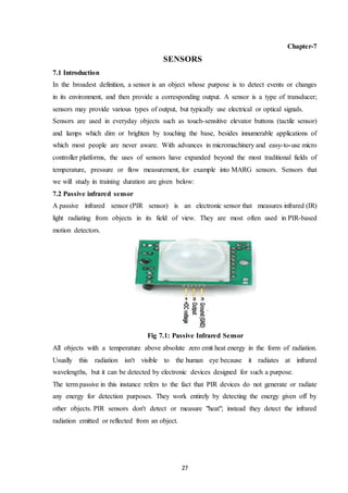 27
Chapter-7
SENSORS
7.1 Introduction
In the broadest definition, a sensor is an object whose purpose is to detect events or changes
in its environment, and then provide a corresponding output. A sensor is a type of transducer;
sensors may provide various types of output, but typically use electrical or optical signals.
Sensors are used in everyday objects such as touch-sensitive elevator buttons (tactile sensor)
and lamps which dim or brighten by touching the base, besides innumerable applications of
which most people are never aware. With advances in micromachinery and easy-to-use micro
controller platforms, the uses of sensors have expanded beyond the most traditional fields of
temperature, pressure or flow measurement, for example into MARG sensors. Sensors that
we will study in training duration are given below:
7.2 Passive infrared sensor
A passive infrared sensor (PIR sensor) is an electronic sensor that measures infrared (IR)
light radiating from objects in its field of view. They are most often used in PIR-based
motion detectors.
Fig 7.1: Passive Infrared Sensor
All objects with a temperature above absolute zero emit heat energy in the form of radiation.
Usually this radiation isn't visible to the human eye because it radiates at infrared
wavelengths, but it can be detected by electronic devices designed for such a purpose.
The term passive in this instance refers to the fact that PIR devices do not generate or radiate
any energy for detection purposes. They work entirely by detecting the energy given off by
other objects. PIR sensors don't detect or measure "heat"; instead they detect the infrared
radiation emitted or reflected from an object.
 