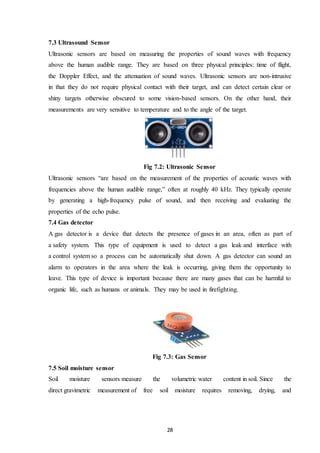 28
7.3 Ultrasound Sensor
Ultrasonic sensors are based on measuring the properties of sound waves with frequency
above the human audible range. They are based on three physical principles: time of flight,
the Doppler Effect, and the attenuation of sound waves. Ultrasonic sensors are non-intrusive
in that they do not require physical contact with their target, and can detect certain clear or
shiny targets otherwise obscured to some vision-based sensors. On the other hand, their
measurements are very sensitive to temperature and to the angle of the target.
Fig 7.2: Ultrasonic Sensor
Ultrasonic sensors “are based on the measurement of the properties of acoustic waves with
frequencies above the human audible range,” often at roughly 40 kHz. They typically operate
by generating a high-frequency pulse of sound, and then receiving and evaluating the
properties of the echo pulse.
7.4 Gas detector
A gas detector is a device that detects the presence of gases in an area, often as part of
a safety system. This type of equipment is used to detect a gas leak and interface with
a control system so a process can be automatically shut down. A gas detector can sound an
alarm to operators in the area where the leak is occurring, giving them the opportunity to
leave. This type of device is important because there are many gases that can be harmful to
organic life, such as humans or animals. They may be used in firefighting.
Fig 7.3: Gas Sensor
7.5 Soil moisture sensor
Soil moisture sensors measure the volumetric water content in soil. Since the
direct gravimetric measurement of free soil moisture requires removing, drying, and
 
