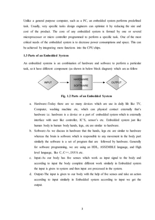 3
Unlike a general purpose computer, such as a PC, an embedded system performs predefined
task. Usually, very specific tasks design engineers can optimize it by reducing the size and
cost of the product. The core of any embedded system is formed by one or several
microprocessor or micro controller programmed to perform a specific task. One of the most
critical needs of the embedded system is to decrease power consumptions and space. This can
be achieved by integrating more functions into the CPU chips.
1.3 Parts of an Embedded System
An embedded systems is an combination of hardware and software to perform a particular
task, so it have different component (as shown in below block diagram) which are as follow
Fig. 1.2 Parts of an Embedded System
a. Hardware:-Today there are so many devices which are use in daily life like TV,
Computer, washing machine etc, which can physical contact externally that’s
hardware i.e. hardware is a device or a part of embedded system which is externally
interface with user like controller, IC’S, sensor’s etc. Embedded system just like
human body in human body hands, legs, etc are similar to hardware.
b. Software:-As we discuss in hardware that the hands, legs etc are similar to hardware
whereas the brain is software which is responsible to any movement in the body part
similarly the software is a set of program that are followed by hardware. Generally
for software programming, we are using an HDL, ASSEMBLE language, and High
level language, like C, C++, JAVA etc.
c. Input:-As our body has five senses which work as input signal to the body and
according to input the body complete different work similarly in Embedded system
the input is given to system and then input are processed in the system.
d. Output:-The input is given to our body with the help of five senses and take an action
according to input similarly in Embedded system according to input we get the
output.
HARDWARE
+
SOFTWARE
INPUT OUTPUT
 