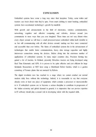 30
CONCLUSION
Embedded systems have come a long way since their inception. Today, some toilets and
toasters can tweet about what they’re upto. From smart clothing to smart banking, embedded
systems have accentuated technology’s growth by manifold.
With growth and advancements in the field of electronics, wireless communications,
networking, cognitive and affective computing and robotics, devices around you
communicate in more ways than you ever imagined. Those times are not very distant when
every object around us will have a small processor/sensor embedded within itself, invisible to
us but still communicating with all other devices around, making our lives more connected
and accessible than ever before. The future of embedded systems lies in the advancement of
technologies that enable faster communications, heavy data storage capacities and highly
interwoven connections among the devices. Before diving into the enormous number of
applications of embedded systems. In many major countries also, Precision farming has
gained a lot of traction. In Holland, presently Driverless tractors are being developed using
Real Time Kinematic and GPS. It is proven to be quite effective and cost efficient for large
farmlands Researchers at MIT have setup a Distributed Robot Garden, which is a garden
consisting of Tomato plants that are nurtured by Robots.
The digital revolution now has reached to a stage where we cannot conduct our normal
modern daily lives without this technology. Indeed, it is reasonable to say that everyone
already owns at least one piece of equipment, which contains a processor or microcontroller
in it. If embedded systems are to become a serious discipline to contribute in progression of
the Indian economy and global demand in general, it is imperative that our proven expertise
in IT software should play a crucial role in developing talent with the required skills.
 