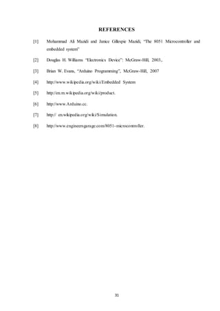 31
REFERENCES
[1] Mohammad Ali Mazidi and Janice Gillespie Mazidi, “The 8051 Microcontroller and
embedded system”
[2] Douglas H. Williams “Electronics Device”: McGraw-Hill, 2003,.
[3] Brian W. Evans, “Arduino Programming”, McGraw-Hill, 2007
[4] http://www.wikipedia.org/wiki/Embedded System
[5] http://en.m.wikipedia.org/wiki/product.
[6] http://www.Arduino.cc.
[7] http:// en.wikipedia.org/wiki/Simulation.
[8] http://www.engineersgarage.com/8051-microcontroller.
 