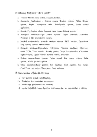 4
1.4 Embedded Systems in Today’s Industry
a. Telecom:-Mobile phone system, Modems, Routers.
b. Automotive Applications: - Braking system, Traction systems, Airbag Release
systems, Engine Management units, Steer-by-wire systems, Cruise control
applications.
c. Robotic:-Firefighting robots, Automatic floor cleaner, Robotic arm etc.
d. Aerospace applications:-Fight control systems, Engine controllers, Autopilots,
Passenger in fight entertainment system.
e. Medical equipment:-An aesthesia monitors systems, ECG machine, Pacemakers,
Drug delivery systems, MRI scanners.
f. Domestic appliance:-Dishwashers, Televisions, Washing machines, Microwave
ovens, VCRs, Video recorder, Security systems, Garage door controllers, Calculators,
Digital watches, Digital cameras, Remote controls, Treadmills.
g. Defense systems:-Radar systems, Fighter aircraft flight control systems, Radio
systems, Missile guidance systems.
h. Office automation:-Laser printers, Fax machines, Cash registers, Gas pumps,
Credit/Debit card readers, Thermostats, Grain analyzers.
1.5 Characteristics of Embedded Systems
a. They perform a single set of function.
b. Works in a time constrained environment.
c. Provide high performance and reliability.
d. Mostly Embedded systems have low cost because they are mass product in millions.
 
