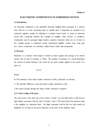 5
Chapter-2
ELECTRONIC COMPONENTS IN EMBEDDED SYSTEM
2.1 Introduction
An electronic component is any indivisible electronic building block packaged in a discrete
form with two or more connecting leads or metallic pads. Components are intended to be
connected together, usually by soldering to a printed circuit board, to create an electronic
circuit with a particular function (for example an amplifier, radio receiver, or oscillator).
Components may be packaged singly (resistor, capacitor, transistor, diode etc.) or in more or
less complex groups as integrated circuits (operational amplifier, resistor array, logic gate
etc.). Active components are sometimes called devices rather than components.
2.2 Resistor
Resistance is a measure of the degree to which an object opposes the passage of an electric
current. The SI unit of resistance is ‘Ohm’. The quantity of resistance in a circuit determines
the amount of current flowing in the circuit for any given voltage applied to the circuit. It is
given as-
R=V/I
Where,
R- The resistance of the object usually measured in ohms, equivalent to volt/amp.
V- The potential difference across the object, usually measured in volts.
I- the current passing through the object, usually measured in amperes.
2.2.1 Color Coding of Resistor
The color band at the other end of the resistor is band1. Use the table below to find the two
digit number associated with the colors of bands 1 and 2. The band nearest the tolerance band
is the multiplier (or exponent) band - the digits associated with the first two color bands are
multiplied by 10 raised to the power indicated by the color of the multiplier band.
 