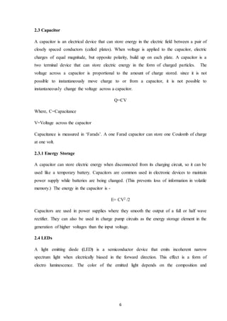 6
2.3 Capacitor
A capacitor is an electrical device that can store energy in the electric field between a pair of
closely spaced conductors (called plates). When voltage is applied to the capacitor, electric
charges of equal magnitude, but opposite polarity, build up on each plate. A capacitor is a
two terminal device that can store electric energy in the form of charged particles. The
voltage across a capacitor is proportional to the amount of charge stored. since it is not
possible to instantaneously move charge to or from a capacitor, it is not possible to
instantaneously change the voltage across a capacitor.
Q=CV
Where, C=Capacitance
V=Voltage across the capacitor
Capacitance is measured in ‘Farads’. A one Farad capacitor can store one Coulomb of charge
at one volt.
2.3.1 Energy Storage
A capacitor can store electric energy when disconnected from its charging circuit, so it can be
used like a temporary battery. Capacitors are common used in electronic devices to maintain
power supply while batteries are being changed. (This prevents loss of information in volatile
memory.) The energy in the capacitor is -
E= CV2 /2
Capacitors are used in power supplies where they smooth the output of a full or half wave
rectifier. They can also be used in charge pump circuits as the energy storage element in the
generation of higher voltages than the input voltage.
2.4 LEDs
A light emitting diode (LED) is a semiconductor device that emits incoherent narrow
spectrum light when electrically biased in the forward direction. This effect is a form of
electro luminescence. The color of the emitted light depends on the composition and
 