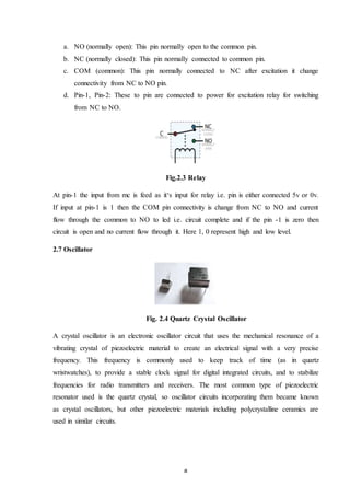 8
a. NO (normally open): This pin normally open to the common pin.
b. NC (normally closed): This pin normally connected to common pin.
c. COM (common): This pin normally connected to NC after excitation it change
connectivity from NC to NO pin.
d. Pin-1, Pin-2: These to pin are connected to power for excitation relay for switching
from NC to NO.
Fig.2.3 Relay
At pin-1 the input from mc is feed as it‘s input for relay i.e. pin is either connected 5v or 0v.
If input at pin-1 is 1 then the COM pin connectivity is change from NC to NO and current
flow through the common to NO to led i.e. circuit complete and if the pin -1 is zero then
circuit is open and no current flow through it. Here 1, 0 represent high and low level.
2.7 Oscillator
Fig. 2.4 Quartz Crystal Oscillator
A crystal oscillator is an electronic oscillator circuit that uses the mechanical resonance of a
vibrating crystal of piezoelectric material to create an electrical signal with a very precise
frequency. This frequency is commonly used to keep track of time (as in quartz
wristwatches), to provide a stable clock signal for digital integrated circuits, and to stabilize
frequencies for radio transmitters and receivers. The most common type of piezoelectric
resonator used is the quartz crystal, so oscillator circuits incorporating them became known
as crystal oscillators, but other piezoelectric materials including polycrystalline ceramics are
used in similar circuits.
 