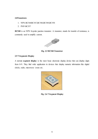 9
2.8Transistors
1. NPN-BC546BC547,BC548,BC549,BC550
2. PNP-BC557
BC548 is an NPN bi-polar junction transistor. A transistor, stands for transfer of resistance, is
commonly used to amplify current.
Fig. 2.5 BC548 Transistor
2.9 7-Segments Display
A seven segment display is the most basic electronic display device that can display digits
from 0-9. They find wide application in devices that display numeric information like digital
clocks, radio, microwave ovens etc.
.
Fig. 2.6 7-Segment Display
 
