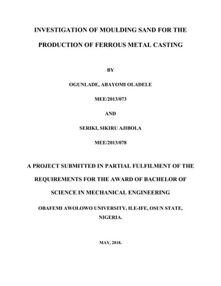 INVESTIGATION OF MOULDING SAND FOR THE
PRODUCTION OF FERROUS METAL CASTING
BY
OGUNLADE, ABAYOMI OLADELE
MEE/2013/073
AND
SERIKI, SIKIRU AJIBOLA
MEE/2013/078
A PROJECT SUBMITTED IN PARTIAL FULFILMENT OF THE
REQUIREMENTS FOR THE AWARD OF BACHELOR OF
SCIENCE IN MECHANICAL ENGINEERING
OBAFEMI AWOLOWO UNIVERSITY, ILE-IFE, OSUN STATE,
NIGERIA.
MAY, 2018.
 