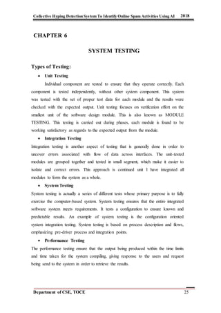 Collective Hyping Detection System To Identify Online Spam Activities Using AI 2018
Department of CSE, TOCE 25
CHAPTER 6
SYSTEM TESTING
Types of Testing:
 Unit Testing
Individual component are tested to ensure that they operate correctly. Each
component is tested independently, without other system component. This system
was tested with the set of proper test data for each module and the results were
checked with the expected output. Unit testing focuses on verification effort on the
smallest unit of the software design module. This is also known as MODULE
TESTING. This testing is carried out during phases, each module is found to be
working satisfactory as regards to the expected output from the module.
 Integration Testing
Integration testing is another aspect of testing that is generally done in order to
uncover errors associated with flow of data across interfaces. The unit-tested
modules are grouped together and tested in small segment, which make it easier to
isolate and correct errors. This approach is continued unit I have integrated all
modules to form the system as a whole.
 System Testing
System testing is actually a series of different tests whose primary purpose is to fully
exercise the computer-based system. System testing ensures that the entire integrated
software system meets requirements. It tests a configuration to ensure known and
predictable results. An example of system testing is the configuration oriented
system integration testing. System testing is based on process description and flows,
emphasizing pre-driver process and integration points.
 Performance Testing
The performance testing ensure that the output being produced within the time limits
and time taken for the system compiling, giving response to the users and request
being send to the system in order to retrieve the results.
 