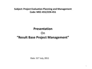 Subject: Project Evaluation Planning and Management
               Code: MEC-455/CEN-451




             Presentation
                  On
  “Result Base Project Management”




              Date: 31st July, 2011


                                                      1
 