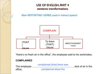 USE OF ENGLISH, PART 4USE OF ENGLISH, PART 4
sentence transformationssentence transformations
Main REPORTING VERBS used in indirect speech
COMPLAIN
“there’s no fresh air in the office”, the employee said to his workmates.
COMPLAINED
The employee……………………………………………..lack of air in the
office.
complained (that) there was
complained about the
(THAT
)
clause
To them
(THAT)
clause
ABOUT/AGAINST
+noun
 
