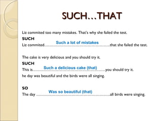SUCH…THATSUCH…THAT
Liz commited too many mistakes. That’s why she failed the test.
SUCH
Liz commited………………………………………….that she failed the test.
The cake is very delicious and you should try it.
SUCH
This is………………………………………………you should try it.
he day was beautiful and the birds were all singing.
SO
The day ……………………………………………….all birds were singing.
Such a lot of mistakes
Such a delicious cake (that)
Was so beautiful (that)
 