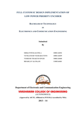 FULL CUSTOM IC DESIGN IMPLEMENTATION OF
LOW POWER PRIORITY ENCODER
BACHELOR OF TECHNOLOGY
IN
ELECTRONICS AND COMMUNICATION ENGINEERING
Submitted
By
SRIKANTH KALEMLA 10881A0452
VENKATESH VEERABATTINI 10881A0459
VISHESH THAKUR SINGH 10881A0460
BHARGAV KATKAM 11885A0401
Department of Electronic and Communication Engineering
VARDHAMAN COLLEGE OF ENGINEERING
(AUTONOMOUS)
(Approved by AICTE, Affiliated to JNTUH & Accredited by NBA)
2013 – 14
 