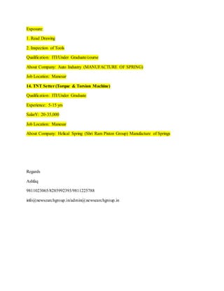 Exposure:
1. Read Drawing
2. Inspection of Tools
Qualification: ITI/Under Graduate/course
About Company: Auto Industry (MANUFACTURE OF SPRING)
Job Location: Manesar
14. TNT Setter (Torque & Torsion Machine)
Qualification: ITI/Under Graduate
Experience: 5-15 yrs
SalarY: 20-35,000
Job Location: Manesar
About Company: Helical Spring (Shri Ram Piston Group) Manufacture of Springs
Regards
Ashfaq
9811023065/8285992393/9811225788
info@newsearchgroup.in/admin@newsearchgroup.in
 