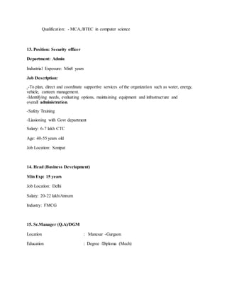 Qualification: - MCA,/BTEC in computer science
13. Position: Security officer
Department: Admin
Industrial Exposure: Min8 years
Job Description:
-To plan, direct and coordinate supportive services of the organization such as water, energy,
vehicle, canteen management.
-Identifying needs, evaluating options, maintaining equipment and infrastructure and
overall administration.
-Safety Training
-Liasioning with Govt department
Salary: 6-7 lakh CTC
Age: 40-55 years old
Job Location: Sonipat
14. Head (Business Development)
Min Exp: 15 years
Job Location: Delhi
Salary: 20-22 lakh/Annum
Industry: FMCG
15. Sr.Manager (Q.A)/DGM
Location : Manesar -Gurgaon
Education : Degree /Diploma (Mech)
 