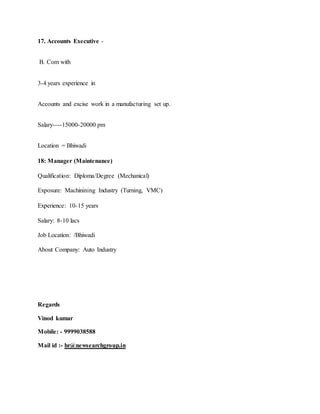 17. Accounts Executive -
B. Com with
3-4 years experience in
Accounts and excise work in a manufacturing set up.
Salary----15000-20000 pm
Location = Bhiwadi
18: Manager (Maintenance)
Qualification: Diploma/Degree (Mechanical)
Exposure: Machinining Industry (Turning, VMC)
Experience: 10-15 years
Salary: 8-10 lacs
Job Location: /Bhiwadi
About Company: Auto Industry
Regards
Vinod kumar
Mobile: - 9999038588
Mail id :- hr@newsearchgroup.in
 