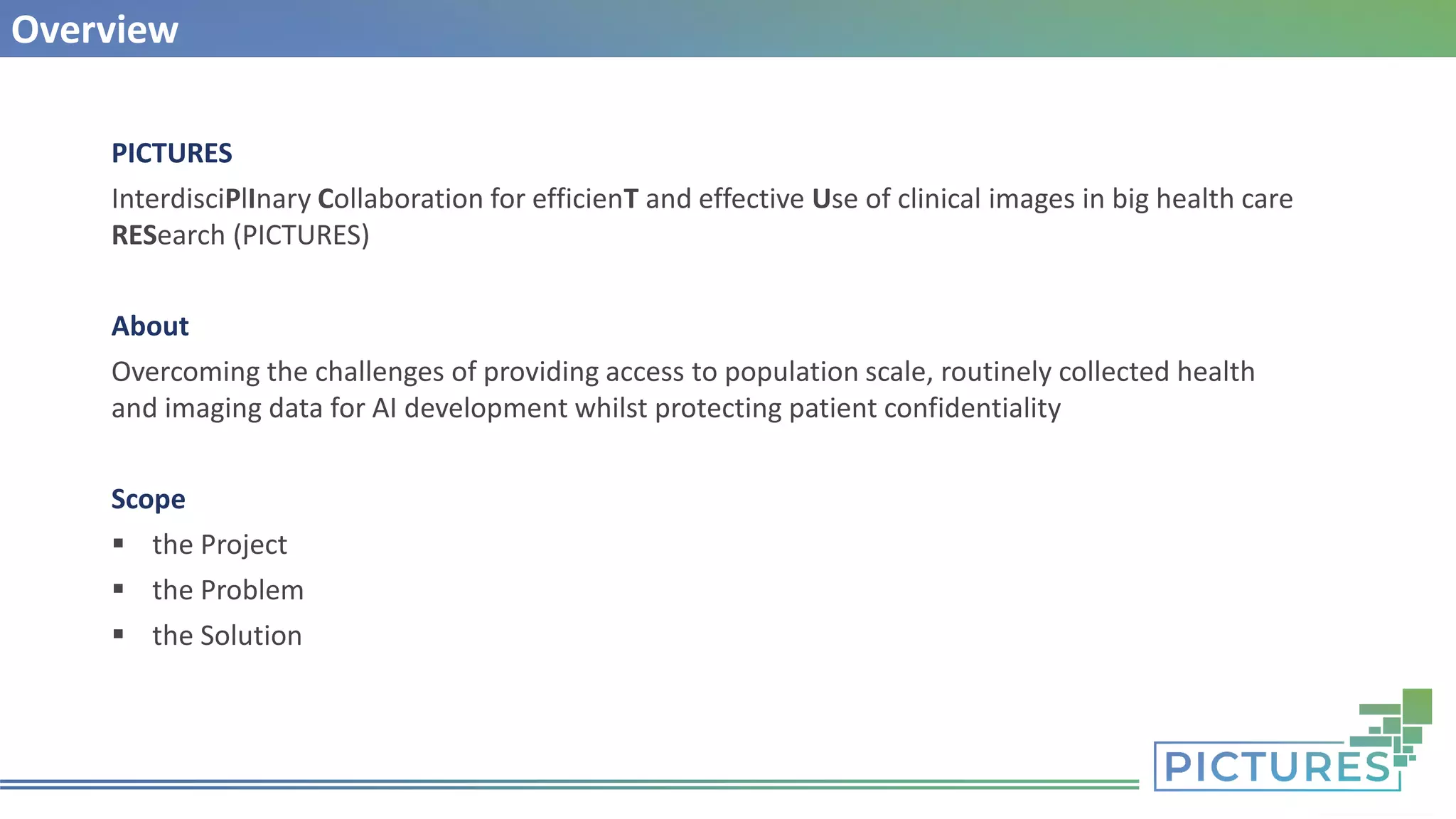 Overview
PICTURES
InterdisciPlInary Collaboration for efficienT and effective Use of clinical images in big health care
RESearch (PICTURES)
About
Overcoming the challenges of providing access to population scale, routinely collected health
and imaging data for AI development whilst protecting patient confidentiality
Scope
▪ the Project
▪ the Problem
▪ the Solution
 
