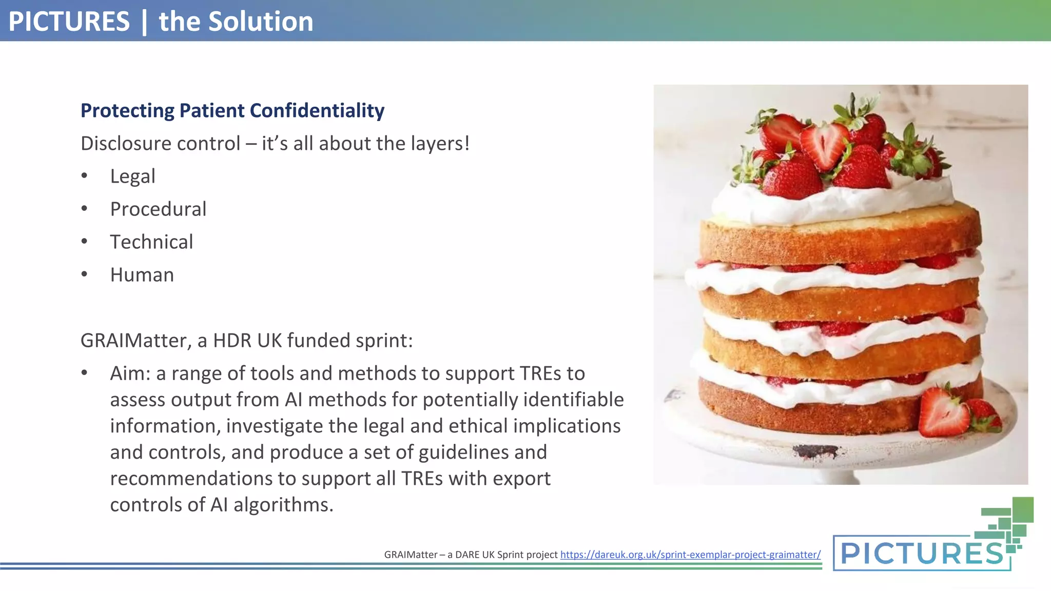 PICTURES | the Solution
Protecting Patient Confidentiality
Disclosure control – it’s all about the layers!
• Legal
• Procedural
• Technical
• Human
GRAIMatter, a HDR UK funded sprint:
• Aim: a range of tools and methods to support TREs to
assess output from AI methods for potentially identifiable
information, investigate the legal and ethical implications
and controls, and produce a set of guidelines and
recommendations to support all TREs with export
controls of AI algorithms.
GRAIMatter – a DARE UK Sprint project https://dareuk.org.uk/sprint-exemplar-project-graimatter/
 
