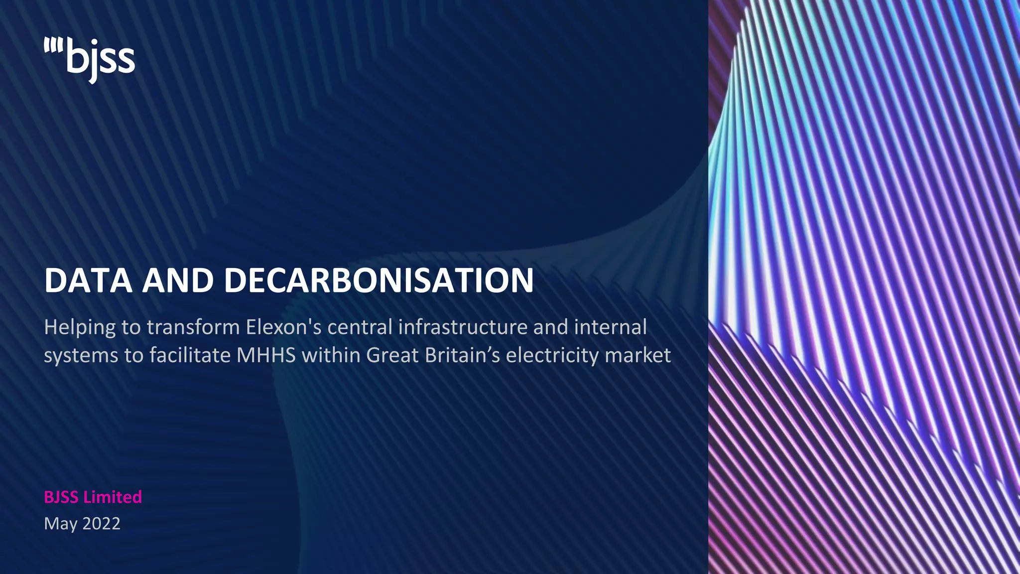 BJSS Limited
May 2022
Helping to transform Elexon's central infrastructure and internal
systems to facilitate MHHS within Great Britain’s electricity market
DATA AND DECARBONISATION
 