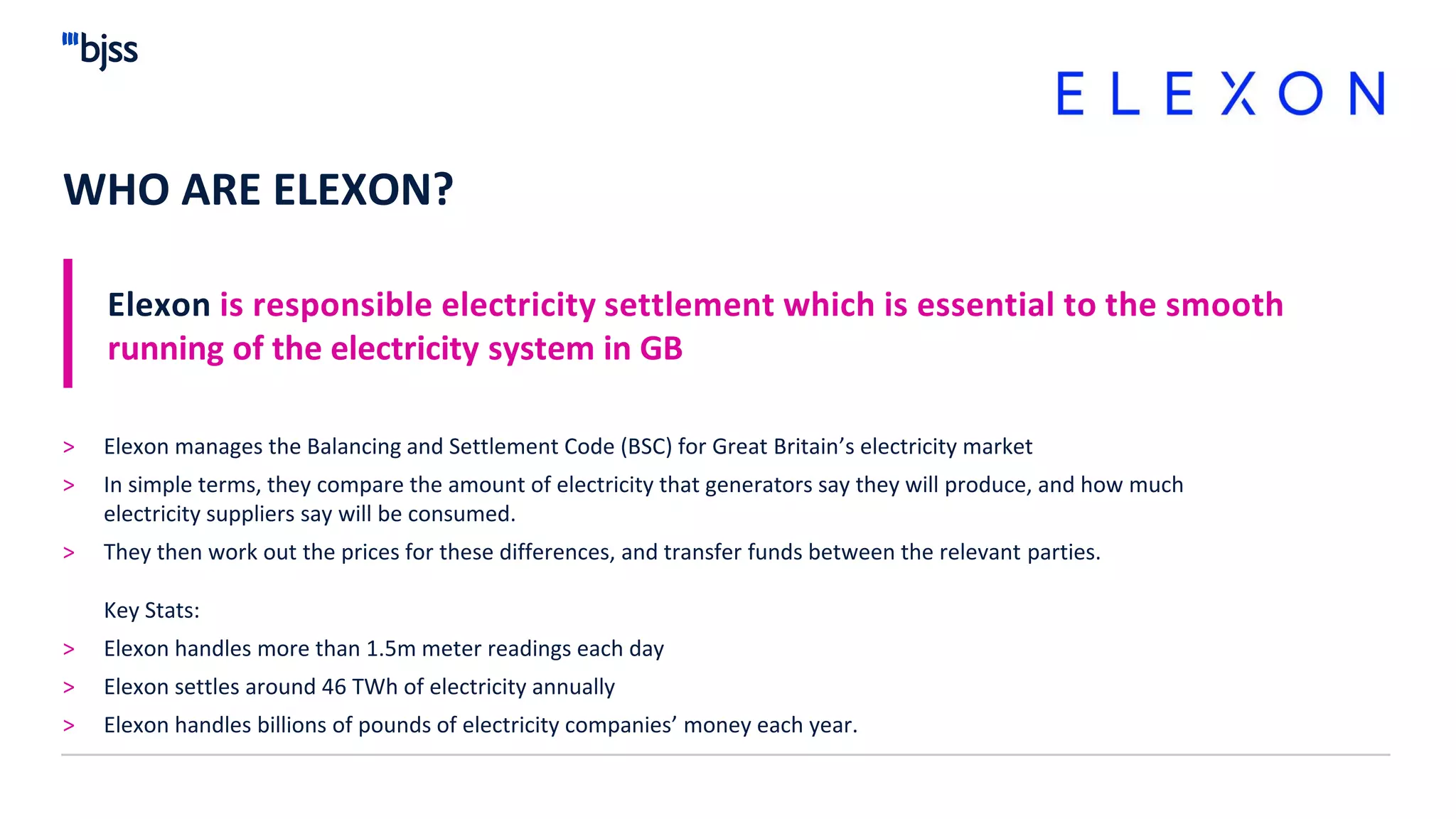WHO ARE ELEXON?
Elexon is responsible electricity settlement which is essential to the smooth
running of the electricity system in GB
> Elexon manages the Balancing and Settlement Code (BSC) for Great Britain’s electricity market
> In simple terms, they compare the amount of electricity that generators say they will produce, and how much
electricity suppliers say will be consumed.
> They then work out the prices for these differences, and transfer funds between the relevant parties.
Key Stats:
> Elexon handles more than 1.5m meter readings each day
> Elexon settles around 46 TWh of electricity annually
> Elexon handles billions of pounds of electricity companies’ money each year.
 