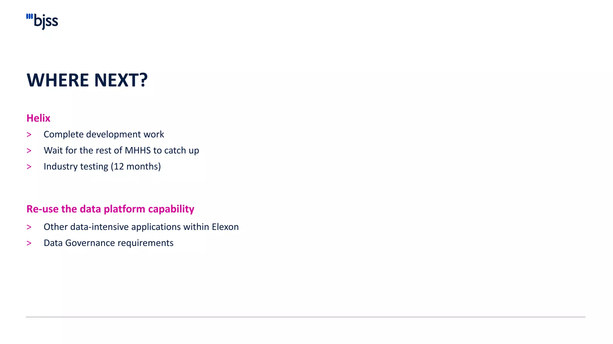 WHERE NEXT?
Helix
> Complete development work
> Wait for the rest of MHHS to catch up
> Industry testing (12 months)
> Other data-intensive applications within Elexon
> Data Governance requirements
Re-use the data platform capability
 