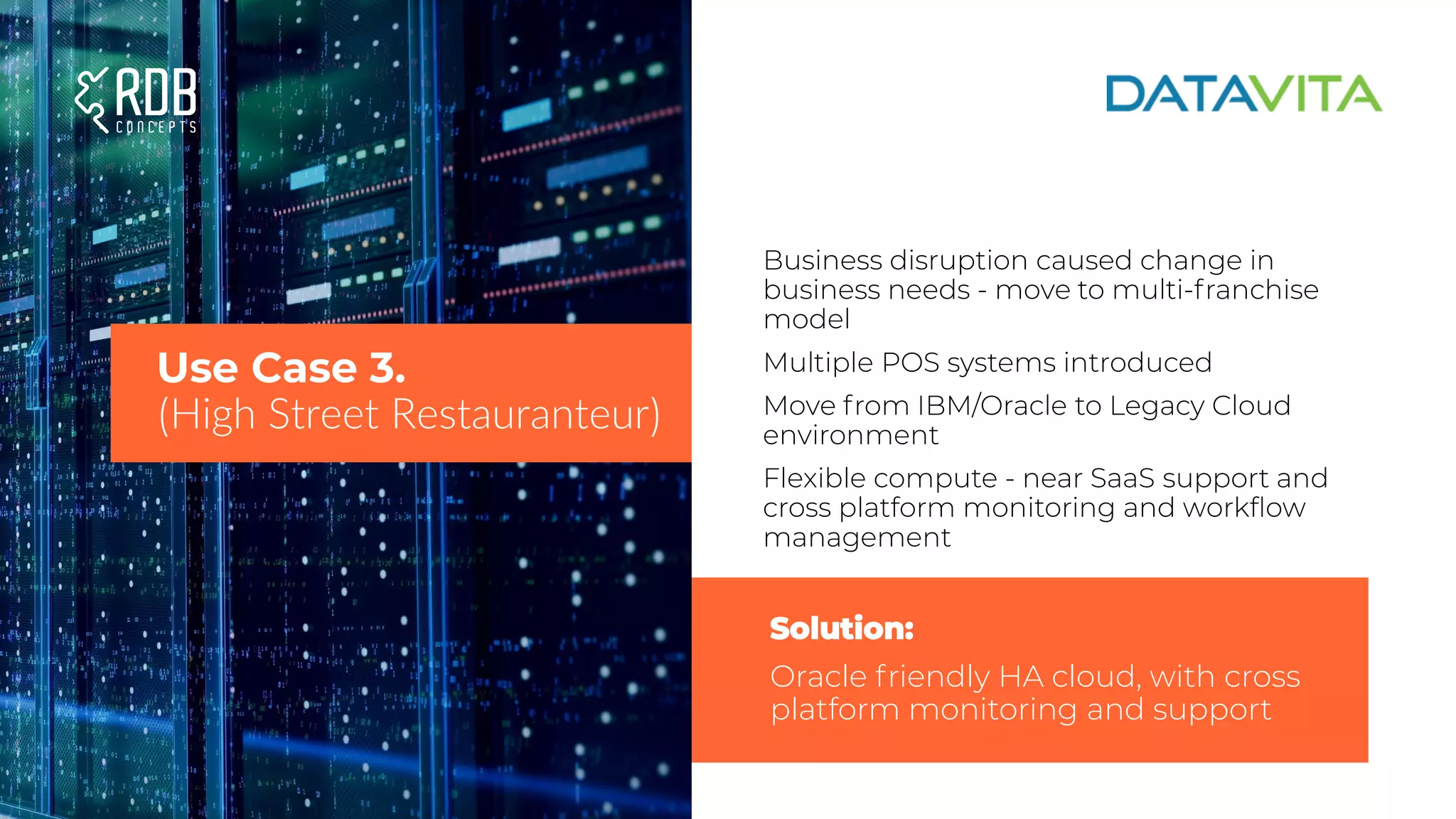 Business disruption caused change in
business needs - move to multi-franchise
model
Multiple POS systems introduced
Move from IBM/Oracle to Legacy Cloud
environment
Flexible compute - near SaaS support and
cross platform monitoring and workflow
management
Use Case 3.
(High Street Restauranteur)
Solution:
Oracle friendly HA cloud, with cross
platform monitoring and support
 